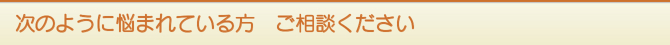 次のように悩まれている方 ご相談ください 次のように悩まれている方 ご相談ください