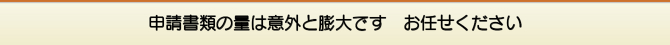 申請書類の量は意外と膨大です お任せください 申請書類の量は意外と膨大です お任せください